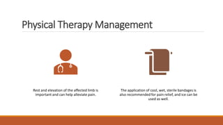 Physical Therapy Management
Rest and elevation of the affected limb is
important and can help alleviate pain.
The application of cool, wet, sterile bandages is
also recommended for pain relief, and ice can be
used as well.
 