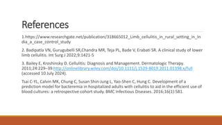 References
1.https://www.researchgate.net/publication/318665012_Limb_cellulitis_in_rural_setting_in_In
dia_a_case_control_study
2. Badipatla VN, Gurugubelli SR,Chandra MR, Teja PL, Bade V, Erabati SR. A clinical study of lower
limb cellulitis. Int Surg J 2022;9:1421-5
3. Bailey E, Kroshinsky D. Cellulitis: Diagnosis and Management. Dermatologic Therapy.
2011;24:229–39.http://onlinelibrary.wiley.com/doi/10.1111/j.1529-8019.2011.01398.x/full
(accessed 10 July 2024).
Tsai C-YL, Calvin MK, Chung C, Susan Shin-Jung L, Yao-Shen C, Hung C. Development of a
prediction model for bacteremia in hospitalized adults with cellulitis to aid in the efficient use of
blood cultures: a retrospective cohort study. BMC Infectious Diseases. 2016;16(1):581.
 