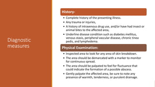 Diagnostic
measures
History-
• Complete history of the presenting illness.
• Any trauma or injuries,
• A history of intravenous drug use, and/or have had insect or
animal bites to the affected area,
• Underline disease condition such as diabetes mellitus,
venous stasis, peripheral vascular disease, chronic tinea
pedis, and lymphedema.
Physical Examination:
• Inspected area to look for any area of skin breakdown.
• The area should be demarcated with a marker to monitor
for continuous spread.
• The area should be palpated to feel for fluctuance that
could indicate the formation of a possible abscess.
• Gently palpate the affected area, be sure to note any
presence of warmth, tenderness, or purulent drainage.
 