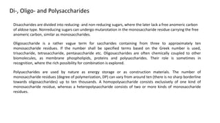 Di-, Oligo- and Polysaccharides
Disaccharides are divided into reducing- and non-reducing sugars, where the later lack a free anomeric carbon
of aldose type. Nonreducing sugars can undergo mutarotation in the monosaccharide residue carrying the free
anomeric carbon, similar as monosaccharides.
Oligosaccharide is a rather vague term for saccharides containing from three to approximately ten
monosaccharide residues. If the number shall be specified terms based on the Greek number is used,
trisaccharide, tetrasaccharide, pentasaccharide etc. Oligosaccharides are often chemically coupled to other
biomolecules, as membrane phospholipids, proteins and polysaccharides. Their role is sometimes in
recognition, where the rich possibility for combination is explored.
Polysaccharides are used by nature as energy storage or as construction materials. The number of
monosaccharide residues (degree of polymerization, DP) can vary from around ten (there is no sharp borderline
towards oligosaccharides) up to ten thousands. A homopolysaccharide consists exclusively of one kind of
monosaccharide residue, whereas a heteropolysaccharide consists of two or more kinds of monosaccharide
residues.
 