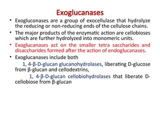Exoglucanases
• Exogluconases are a group of exocellulase that hydrolyze
the reducing or non-reducing ends of the cellulose chains.
• The major products of the enzymatic action are cellobioses
which are further hydrolyzed into monomeric units.
• Exoglucanases act on the smaller tetra saccharides and
disaccharides formed after the action of endoglucanases.
• Exoglucanases include both
1, 4-β-D-glucan glucanohydrolases, liberating D-glucose
from β-glucan and cellodextrins,
1, 4-β-D-glucan cellobiohydrolases that liberate D-
cellobiose from β-glucan
 