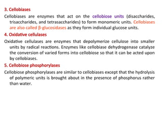 3. Cellobiases
Cellobiases are enzymes that act on the cellobiose units (disaccharides,
trisaccharides, and tetrasaccharides) to form monomeric units. Cellobiases
are also called β-glucosidases as they form individual glucose units.
4. Oxidative cellulases
Oxidative cellulases are enzymes that depolymerize cellulose into smaller
units by radical reactions. Enzymes like cellobiase dehydrogenase catalyze
the conversion of varied forms into cellobiose so that it can be acted upon
by cellobiases.
5. Cellobiose phosphorylases
Cellobiose phosphorylases are similar to cellobiases except that the hydrolysis
of polymeric units is brought about in the presence of phosphorus rather
than water.
 