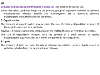 pH
Cellulose degradation is slightly higher in acidic soil than alkaline or neutral soil.
Under the acidic condition, fungi are the primary group of organisms involved in cellulose
decomposition, whereas bacteria and actinomycetes act as dominant cellulose
decomposers in neutral to alkaline conditions.
5. Organic matter
The presence of organic matter also increases the rate of cellulose degradation as much of
the organic matter act as a substrate.
However, if cellulose is the only component of the matter, the rate of hydrolysis decreases.
The rate of degradation increases with the addition of a small amount of readily
decomposable organic matter as it allows the growth of microorganisms.
6. Lignin
The presence of lignin decreases the rate of cellulose degradation. Lignin is closely related to
cellulose, which affects the degradation of cellulose.
 