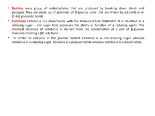 • Dextrins are a group of carbohydrates that are produced by breaking down starch and
glycogen. They are made up of polymers of D-glucose units that are linked by α-(1→4) or α-
(1→6) glycosidic bonds
• Cellobiose Cellobiose is a disaccharide with the formula (C6H7(OH)4O)2O. It is classified as a
reducing sugar - any sugar that possesses the ability or function of a reducing agent. The
chemical structure of cellobiose is derived from the condensation of a pair of β-glucose
molecules forming a β(1→4) bond.
• Is similar to cellulose in the glucose content. Cellulose is a non-reducing sugar whereas
cellobiose is a reducing sugar. Cellulose is a polysaccharide whereas cellobiose is a disaccharide.
 