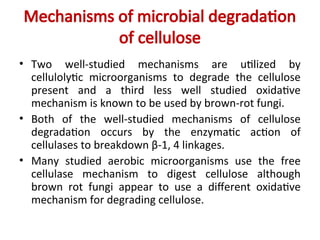 Mechanisms of microbial degradation
of cellulose
• Two well-studied mechanisms are utilized by
cellulolytic microorganisms to degrade the cellulose
present and a third less well studied oxidative
mechanism is known to be used by brown-rot fungi.
• Both of the well-studied mechanisms of cellulose
degradation occurs by the enzymatic action of
cellulases to breakdown β-1, 4 linkages.
• Many studied aerobic microorganisms use the free
cellulase mechanism to digest cellulose although
brown rot fungi appear to use a different oxidative
mechanism for degrading cellulose.
 