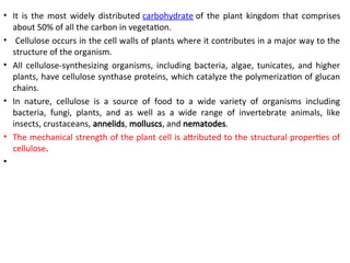 • It is the most widely distributed carbohydrate of the plant kingdom that comprises
about 50% of all the carbon in vegetation.
• Cellulose occurs in the cell walls of plants where it contributes in a major way to the
structure of the organism.
• All cellulose-synthesizing organisms, including bacteria, algae, tunicates, and higher
plants, have cellulose synthase proteins, which catalyze the polymerization of glucan
chains.
• In nature, cellulose is a source of food to a wide variety of organisms including
bacteria, fungi, plants, and as well as a wide range of invertebrate animals, like
insects, crustaceans, annelids, molluscs, and nematodes.
• The mechanical strength of the plant cell is attributed to the structural properties of
cellulose.
•
 