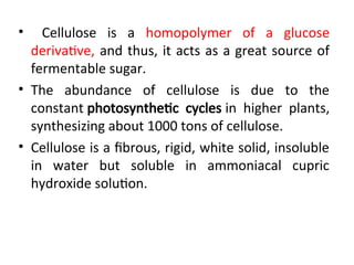 • Cellulose is a homopolymer of a glucose
derivative, and thus, it acts as a great source of
fermentable sugar.
• The abundance of cellulose is due to the
constant photosynthetic cycles in higher plants,
synthesizing about 1000 tons of cellulose.
• Cellulose is a fibrous, rigid, white solid, insoluble
in water but soluble in ammoniacal cupric
hydroxide solution.
 