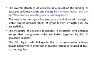 • The overall structure of cellulose is a result of the binding of
adjacent cellulose chains and sheets by hydrogen bonds and van
der Waals forces, resulting in a parallel alignment.
• This results in the crystalline structure of cellulose with straight,
stable supramolecular fibers of great tensile strength and low
accessibility.
• The structure of cellulose resembles in structure with amylose
except that the glucose units are linked together by β-1, 4-
glucoside linkages.
• The β-1, 4-glycosidic linkage in the structure creates a linear
glucan chain where every other glucose residue is rotated at 180°
to the neighbor.
 