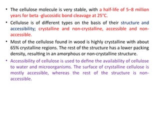 • The cellulose molecule is very stable, with a half-life of 5–8 million
years for beta -glucosidic bond cleavage at 25°C.
• Cellulose is of different types on the basis of their structure and
accessibility; crystalline and non-crystalline, accessible and non-
accessible.
• Most of the cellulose found in wood is highly crystalline with about
65% crystalline regions. The rest of the structure has a lower packing
density, resulting in an amorphous or non-crystalline structure.
• Accessibility of cellulose is used to define the availability of cellulose
to water and microorganisms. The surface of crystalline cellulose is
mostly accessible, whereas the rest of the structure is non-
accessible.
 