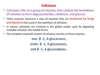 Cellulases
• Cellulases refer to a group of enzymes that catalyze the breakdown
of cellulose to form oligosaccharides, cellobiose, and glucose.
• These enzymes represent a class of enzymes that are produced by fungi
and bacteria that assist in the hydrolysis of cellulose.
• In nature, cellulases are involved in the global carbon cycle by degrading
insoluble cellulose into soluble forms.
• The complete enzymatic system of cellulase consists of three enzymes,
exo- β -1, 4-glucanases,
endo- β -1, 4-glucanases,
and β -1, 4-glucosidases.
 