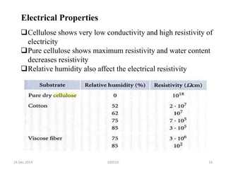 10051024 Dec 2014 16
Electrical Properties
Cellulose shows very low conductivity and high resistivity of
electricity
Pure cellulose shows maximum resistivity and water content
decreases resistivity
Relative humidity also affect the electrical resistivity
 