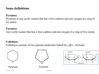100510
Pyranose
Pyranose is any cyclic isomer that has a five carbons and one oxygen in a ring of
six atoms
Furanose
Any cyclic isomer that has a four carbons and one oxygen in a ring of five atoms
Cellobiose
Cellobiose consists of two glucose molecules linked by a β(1→4) bond
Some definitions
Pyranose Furanose
24 Dec 2014 5
 