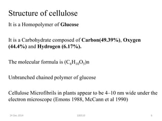 Structure of cellulose
It is a Homopolymer of Glucose
It is a Carbohydrate composed of Carbon(49.39%), Oxygen
(44.4%) and Hydrogen (6.17%).
The molecular formula is (C6H10O5)n
Unbranched chained polymer of glucose
Cellulose Microfibrils in plants appear to be 4–10 nm wide under the
electron microscope (Emons 1988, McCann et al 1990)
10051024 Dec 2014 6
 