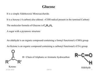 100510
Glucose
It is a simple Aldohexosic Monosaccharide.
It is a hexose ( 6 carbon) also aldose( --COH radical present in the terminal Carbon)
The molecular formula of Glucose is C6H12O6
A sugar with a pyranosic structure
An aldehyde is an organic compound containing a formyl functional (-CHO) group.
An Ketone is an organic compound containing a carbonyl functional (-CO-) group.
AldehydeKetone
R= Chain of Aliphatic or Aromatic hydrocarbon
24 Dec 2014 7
 