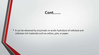 Cont.…..
• It can be obtained by enzymatic or acidic hydrolysis of cellulose and
cellulose rich materials such as cotton, jute, or paper.
 