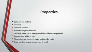 Properties
• Cellulose has no taste
• Odorless
• insoluble in water
• Soluble in organic chemicals
• Cellulose is non toxic, biodegradable solid homo-biopolymer.
• At pure state white in color.
• Molecular mass is around 1.44 × 106 to 1.8 × 106 g
• Cross bonding gives the maximum strength
 