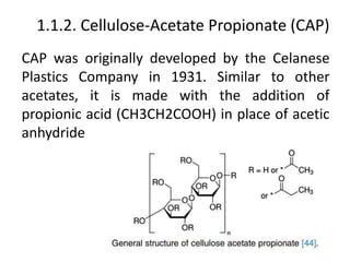 1.1.2. Cellulose-Acetate Propionate (CAP)
CAP was originally developed by the Celanese
Plastics Company in 1931. Similar to other
acetates, it is made with the addition of
propionic acid (CH3CH2COOH) in place of acetic
anhydride
 