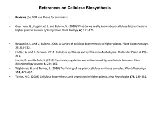 Reviews  (do NOT use these for seminars) Guerriero, G., Fugelstad, J. and Bulone, V. (2010) What do we really know about cellulose biosynthesis in higher plants?  Journal of Integrative Plant Biology  52,  161-175. Bessueille, L. and V. Bulone. 2008. A survey of cellulose biosynthesis in higher plants. Plant Biotechnology. 25:315-322. Endler, A. and S. Persson. 2011. Cellulose synthases and synthesis in  Arabidopsis . Molecular Plant. 4:199–211. Harris, D. and DeBolt, S. (2010) Synthesis, regulation and utilization of lignocellulosic biomass.  Plant Biotechnology Journal  8 , 244-262. Wightman, R. and Turner, S. (2010) Trafficking of the plant cellulose synthase complex.  Plant Physiology   153 , 427-432.  Taylor, N.G. (2008) Cellulose biosynthesis and deposition in higher plants.  New Phytologist   178 , 239-252. References on Cellulose Biosynthesis 