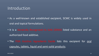 Introduction
• As a well-known and established excipient, SCMC is widely used in
oral and topical formulations.
• It is a Generally Recognized As Safe (GRAS) listed substance and an
authorized food additive.
• The FDA Inactive Ingredients Guide lists this excipient for oral
capsules, tablets, liquid and semi-solid products.
09-10-2014 14
 