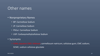 Other names
• Nonproprietary Names
• BP: Carmellose Sodium
• JP: Carmellose Sodium
• PhEur: Carmellose Sodium
• USP: Carboxymethylcellulose Sodium
• Synonyms
• E466; Aqualon CMC; Walocel; carmellosum natricum; cellulose gum; CMC sodium;
SCMC; sodium cellulose glycolate
09-10-2014 15
 