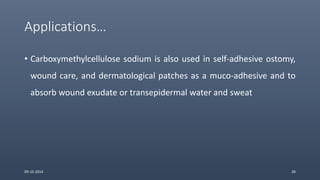 Applications…
• Carboxymethylcellulose sodium is also used in self-adhesive ostomy,
wound care, and dermatological patches as a muco-adhesive and to
absorb wound exudate or transepidermal water and sweat
09-10-2014 20
 