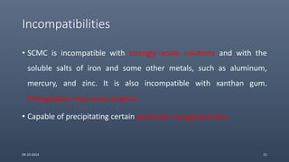 Incompatibilities
• SCMC is incompatible with strongly acidic solutions and with the
soluble salts of iron and some other metals, such as aluminum,
mercury, and zinc. It is also incompatible with xanthan gum.
Precipitation may occur at pH<2
• Capable of precipitating certain positively charged proteins
09-10-2014 21
 