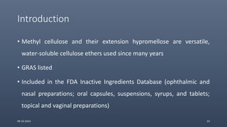 Introduction
• Methyl cellulose and their extension hypromellose are versatile,
water-soluble cellulose ethers used since many years
• GRAS listed
• Included in the FDA Inactive Ingredients Database (ophthalmic and
nasal preparations; oral capsules, suspensions, syrups, and tablets;
topical and vaginal preparations)
09-10-2014 23
 