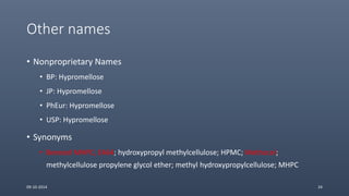 Other names
• Nonproprietary Names
• BP: Hypromellose
• JP: Hypromellose
• PhEur: Hypromellose
• USP: Hypromellose
• Synonyms
• Benecel MHPC; E464; hydroxypropyl methylcellulose; HPMC; Methocel;
methylcellulose propylene glycol ether; methyl hydroxypropylcellulose; MHPC
09-10-2014 24
 