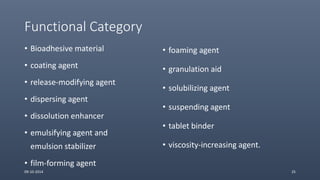 Functional Category
• Bioadhesive material
• coating agent
• release-modifying agent
• dispersing agent
• dissolution enhancer
• emulsifying agent and
emulsion stabilizer
• film-forming agent
• foaming agent
• granulation aid
• solubilizing agent
• suspending agent
• tablet binder
• viscosity-increasing agent.
09-10-2014 25
 