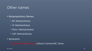 Other names
• Nonproprietary Names
• BP: Methylcellulose
• JP: Methylcellulose
• PhEur: Methylcellulose
• USP: Methylcellulose
• Synonyms
• Benecel; E461; Methocel; Cellacol; Culminal MC; Tylose
09-10-2014 28
 