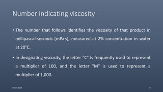 Number indicating viscosity
• The number that follows identifies the viscosity of that product in
millipascal-seconds (mPa.s), measured at 2% concentration in water
at 20°C.
• In designating viscosity, the letter "C" is frequently used to represent
a multiplier of 100, and the letter "M" is used to represent a
multiplier of 1,000.
09-10-2014 34
 