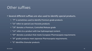 Other suffixes
• Several different suffixes are also used to identify special products.
• "P" is sometimes used to identify Premium grade products
• "LV" refers to special Low Viscosity products
• "CR" denotes a Premium, Controlled Release grade
• “LH” refers to a product with low hydroxypropyl content.
• “EP” denotes a product that meets European Pharmacopeia requirements
• “JP” grade products meet Japanese Pharmacopeia requirements.
• "G" identifies Granular products
09-10-2014 35
 