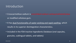 Introduction
• Crosscarmellose sodium is crosslinked sodium carboxymethylcellulose
or modified cellulose gum.
• It has dual-functionality of water wicking and rapid swelling, which
results in its superior disintegration characteristics.
• Included in the FDA Inactive Ingredients Database (oral capsules,
granules, sublingual tablets, and tablets)
09-10-2014 38
 
