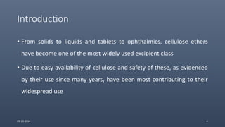 Introduction
• From solids to liquids and tablets to ophthalmics, cellulose ethers
have become one of the most widely used excipient class
• Due to easy availability of cellulose and safety of these, as evidenced
by their use since many years, have been most contributing to their
widespread use
09-10-2014 4
 
