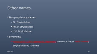 Other names
• Nonproprietary Names
• BP: Ethylcellulose
• PhEur: Ethylcellulose
• USP: Ethylcellulose
• Synonyms
• Aquacoat ECD (30% aqueous EC dispersion); Aqualon; Ashacel; E462; Ethocel;
ethylcellulosum; Surelease
09-10-2014 42
 