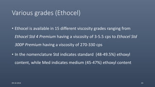 Various grades (Ethocel)
• Ethocel is available in 15 different viscosity grades ranging from
Ethocel Std 4 Premium having a viscosity of 3-5.5 cps to Ethocel Std
300P Premium having a viscosity of 270-330 cps
• In the nomenclature Std indicates standard (48-49.5%) ethoxyl
content, while Med indicates medium (45-47%) ethoxyl content
09-10-2014 43
 