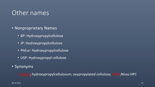 Other names
• Nonproprietary Names
• BP: Hydroxypropylcellulose
• JP: Hydroxypropylcellulose
• PhEur: Hydroxypropylcellulose
• USP: Hydroxypropyl cellulose
• Synonyms
• Klucel; hydroxypropylcellulosum; oxypropylated cellulose; E463;Nisso HPC
09-10-2014 47
 