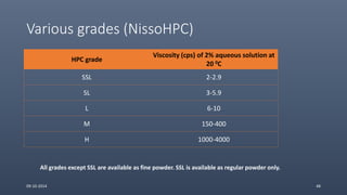 Various grades (NissoHPC)
HPC grade
Viscosity (cps) of 2% aqueous solution at
20 0C
SSL 2-2.9
SL 3-5.9
L 6-10
M 150-400
H 1000-4000
09-10-2014 48
All grades except SSL are available as fine powder. SSL is available as regular powder only.
 