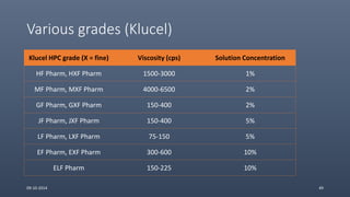 Various grades (Klucel)
Klucel HPC grade (X = fine) Viscosity (cps) Solution Concentration
HF Pharm, HXF Pharm 1500-3000 1%
MF Pharm, MXF Pharm 4000-6500 2%
GF Pharm, GXF Pharm 150-400 2%
JF Pharm, JXF Pharm 150-400 5%
LF Pharm, LXF Pharm 75-150 5%
EF Pharm, EXF Pharm 300-600 10%
ELF Pharm 150-225 10%
09-10-2014 49
 