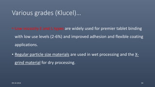 Various grades (Klucel)…
09-10-2014 50
• Low viscosity E and L types are widely used for premier tablet binding
with low use levels (2-6%) and improved adhesion and flexible coating
applications.
• Regular particle size materials are used in wet processing and the X-
grind material for dry processing.
 