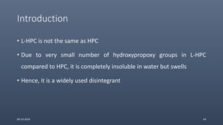 Introduction
• L-HPC is not the same as HPC
• Due to very small number of hydroxypropoxy groups in L-HPC
compared to HPC, it is completely insoluble in water but swells
• Hence, it is a widely used disintegrant
09-10-2014 54
 