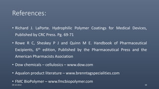 References:
• Richard J. LaPorte. Hydrophilic Polymer Coatings for Medical Devices,
Published by CRC Press. Pg. 69-71
• Rowe R C, Sheskey P J and Quinn M E. Handbook of Pharmaceutical
Excipients, 6th edition, Published by the Pharmaceutical Press and the
American Pharmacists Asociation
• Dow chemicals – cellulosics – www.dow.com
• Aqualon product literature – www.brenntagspecialities.com
• FMC BioPolymer – www.fmcbiopolymer.com
09-10-2014 58
 