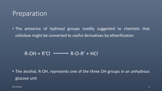 Preparation
• The presence of hydroxyl groups readily suggested to chemists that
cellulose might be converted to useful derivatives by etherification
R-OH + R’Cl R-O-R’ + HCl
• The alcohol, R-OH, represents one of the three OH groups in an anhydrous
glucose unit
09-10-2014 8
 