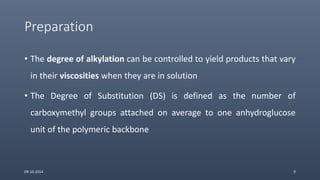 Preparation
• The degree of alkylation can be controlled to yield products that vary
in their viscosities when they are in solution
• The Degree of Substitution (DS) is defined as the number of
carboxymethyl groups attached on average to one anhydroglucose
unit of the polymeric backbone
09-10-2014 9
 
