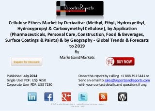 Cellulose Ethers Market by Derivative (Methyl, Ethyl, Hydroxyethyl, 
Hydroxypropyl & Carboxymethyl Cellulose), by Application 
(Pharmaceuticals, Personal Care, Construction, Food & Beverages, 
Surface Coatings & Paints) & by Geography - Global Trends & Forecasts 
to 2019 
By 
MarketsandMarkets 
© RnRMarketResearch.com ; sales@rnrmarketresearch.com ; 
+1 888 391 5441 
Published: July 2014 
Single User PDF: US$ 4650 
Corporate User PDF: US$ 7150 
Order this report by calling +1 888 391 5441 or 
Send an email to sales@reportsandreports.com 
with your contact details and questions if any. 
 