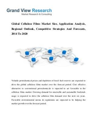Global Cellulose Films Market Size, Application Analysis,
Regional Outlook, Competitive Strategies And Forecasts,
2014 To 2020
Volatile petrochemical prices and depletion of fossil fuel reserves are expected to
drive the global cellulose films market over the forecast period. Cost effective
alternative to conventional petrochemicals is expected to act favorable to the
cellulose films market. Growing demand for renewable and sustainable feedstock
usage is expected to drive the cellulose film demand over the next six years.
Favorable environmental norms & regulations are expected to be helping the
market growth over the forecast period.
 