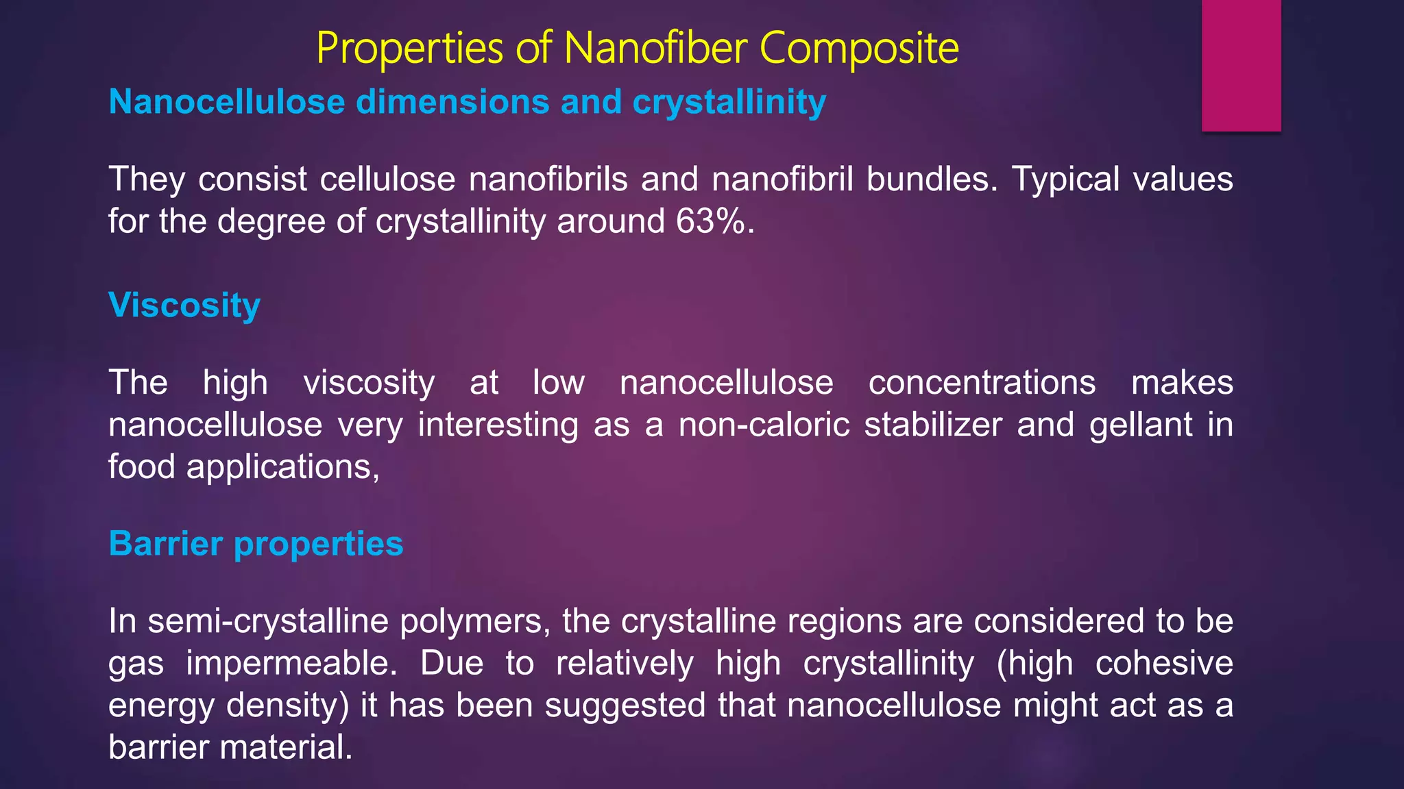 Properties of Nanofiber Composite
Nanocellulose dimensions and crystallinity
They consist cellulose nanofibrils and nanofibril bundles. Typical values
for the degree of crystallinity around 63%.
Viscosity
The high viscosity at low nanocellulose concentrations makes
nanocellulose very interesting as a non-caloric stabilizer and gellant in
food applications,
Barrier properties
In semi-crystalline polymers, the crystalline regions are considered to be
gas impermeable. Due to relatively high crystallinity (high cohesive
energy density) it has been suggested that nanocellulose might act as a
barrier material.
 
