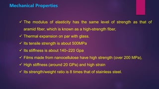  The modulus of elasticity has the same level of strength as that of
aramid fiber, which is known as a high-strength fiber,
 Thermal expansion on par with glass.
 Its tensile strength is about 500MPa
 Its stiffness is about 140–220 Gpa
 Films made from nanocellulose have high strength (over 200 MPa),
 High stiffness (around 20 GPa) and high strain
 Its strength/weight ratio is 8 times that of stainless steel.
Mechanical Properties
 