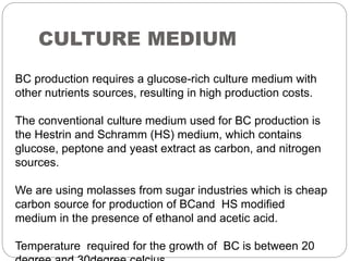 CULTURE MEDIUM
BC production requires a glucose-rich culture medium with
other nutrients sources, resulting in high production costs.
The conventional culture medium used for BC production is
the Hestrin and Schramm (HS) medium, which contains
glucose, peptone and yeast extract as carbon, and nitrogen
sources.
We are using molasses from sugar industries which is cheap
carbon source for production of BCand HS modified
medium in the presence of ethanol and acetic acid.
Temperature required for the growth of BC is between 20
 