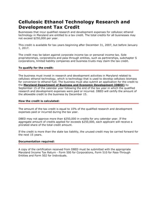 Cellulosic Ethanol Technology Research and
Development Tax Credit
Businesses that incur qualified research and development expenses for cellulosic ethanol
technology in Maryland are entitled to a tax credit. The total credits for all businesses may
not exceed $250,000 per year.
This credit is available for tax years beginning after December 31, 2007, but before January
1, 2017.
The credit may be taken against corporate income tax or personal income tax. Sole
proprietorships, corporations and pass through entities, such as partnerships, subchapter S
corporations, limited liability companies and business trusts may claim the tax credit.
To qualify for the credit:
The business must invest in research and development activities in Maryland related to
cellulosic ethanol technology, which is technology that is used to develop cellulosic biomass
for conversion to ethanol fuel. The business must also submit an application for the credit to
the Maryland Department of Business and Economic Development (DBED) by
September 15 of the calendar year following the end of the tax year in which the qualified
research and development expenses were paid or incurred. DBED will certify the amount of
the allowable credit to the business by December 15.
How the credit is calculated:
The amount of the tax credit is equal to 10% of the qualified research and development
expenses paid or incurred during the tax year.
DBED may not approve more than $250,000 in credits for any calendar year. If the
aggregate amount of credits applied for exceeds $250,000, each applicant will receive a
prorated share of the total credit amount.
If the credit is more than the state tax liability, the unused credit may be carried forward for
the next 15 years.
Documentation required:
A copy of the certification received from DBED must be submitted with the appropriate
Maryland Income Tax Return - Form 500 for Corporations, Form 510 for Pass-Through
Entities and Form 502 for Individuals.

 